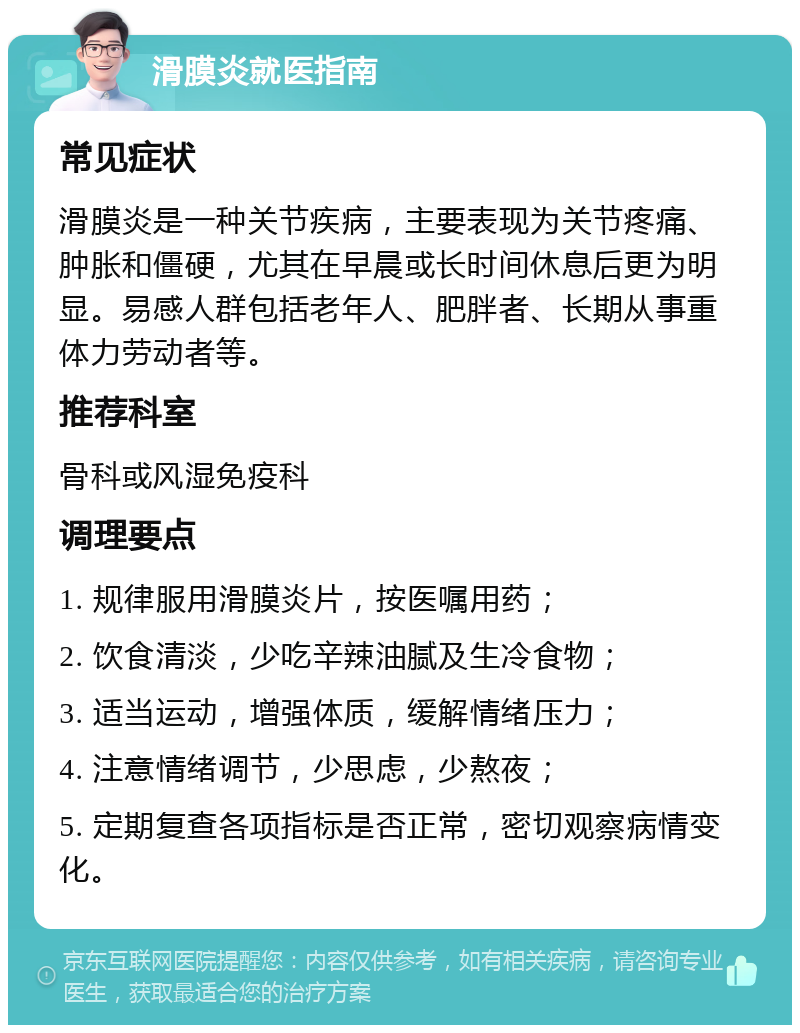 滑膜炎就医指南 常见症状 滑膜炎是一种关节疾病，主要表现为关节疼痛、肿胀和僵硬，尤其在早晨或长时间休息后更为明显。易感人群包括老年人、肥胖者、长期从事重体力劳动者等。 推荐科室 骨科或风湿免疫科 调理要点 1. 规律服用滑膜炎片，按医嘱用药； 2. 饮食清淡，少吃辛辣油腻及生冷食物； 3. 适当运动，增强体质，缓解情绪压力； 4. 注意情绪调节，少思虑，少熬夜； 5. 定期复查各项指标是否正常，密切观察病情变化。