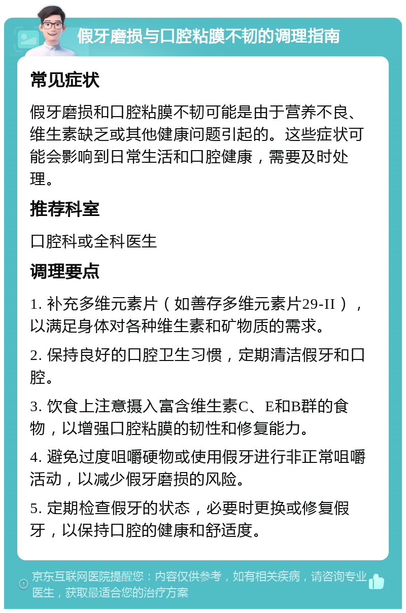 假牙磨损与口腔粘膜不韧的调理指南 常见症状 假牙磨损和口腔粘膜不韧可能是由于营养不良、维生素缺乏或其他健康问题引起的。这些症状可能会影响到日常生活和口腔健康，需要及时处理。 推荐科室 口腔科或全科医生 调理要点 1. 补充多维元素片（如善存多维元素片29-II），以满足身体对各种维生素和矿物质的需求。 2. 保持良好的口腔卫生习惯，定期清洁假牙和口腔。 3. 饮食上注意摄入富含维生素C、E和B群的食物，以增强口腔粘膜的韧性和修复能力。 4. 避免过度咀嚼硬物或使用假牙进行非正常咀嚼活动，以减少假牙磨损的风险。 5. 定期检查假牙的状态，必要时更换或修复假牙，以保持口腔的健康和舒适度。