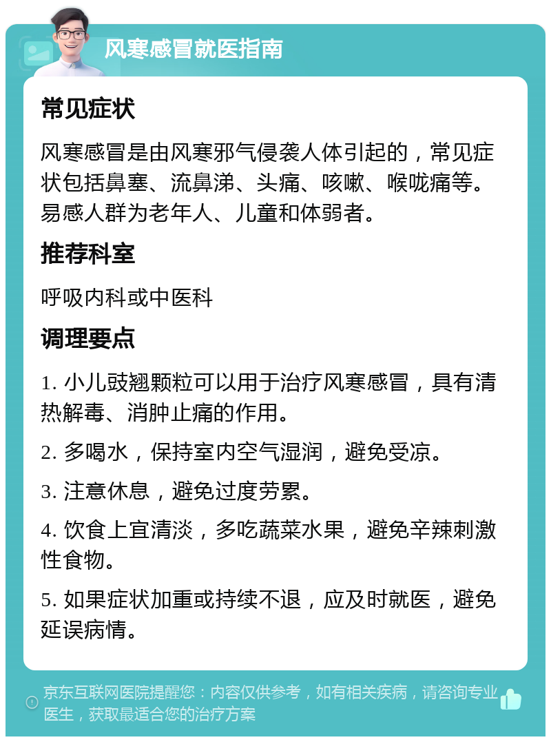 风寒感冒就医指南 常见症状 风寒感冒是由风寒邪气侵袭人体引起的，常见症状包括鼻塞、流鼻涕、头痛、咳嗽、喉咙痛等。易感人群为老年人、儿童和体弱者。 推荐科室 呼吸内科或中医科 调理要点 1. 小儿豉翘颗粒可以用于治疗风寒感冒，具有清热解毒、消肿止痛的作用。 2. 多喝水，保持室内空气湿润，避免受凉。 3. 注意休息，避免过度劳累。 4. 饮食上宜清淡，多吃蔬菜水果，避免辛辣刺激性食物。 5. 如果症状加重或持续不退，应及时就医，避免延误病情。