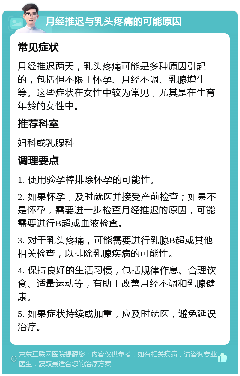 月经推迟与乳头疼痛的可能原因 常见症状 月经推迟两天，乳头疼痛可能是多种原因引起的，包括但不限于怀孕、月经不调、乳腺增生等。这些症状在女性中较为常见，尤其是在生育年龄的女性中。 推荐科室 妇科或乳腺科 调理要点 1. 使用验孕棒排除怀孕的可能性。 2. 如果怀孕，及时就医并接受产前检查；如果不是怀孕，需要进一步检查月经推迟的原因，可能需要进行B超或血液检查。 3. 对于乳头疼痛，可能需要进行乳腺B超或其他相关检查，以排除乳腺疾病的可能性。 4. 保持良好的生活习惯，包括规律作息、合理饮食、适量运动等，有助于改善月经不调和乳腺健康。 5. 如果症状持续或加重，应及时就医，避免延误治疗。