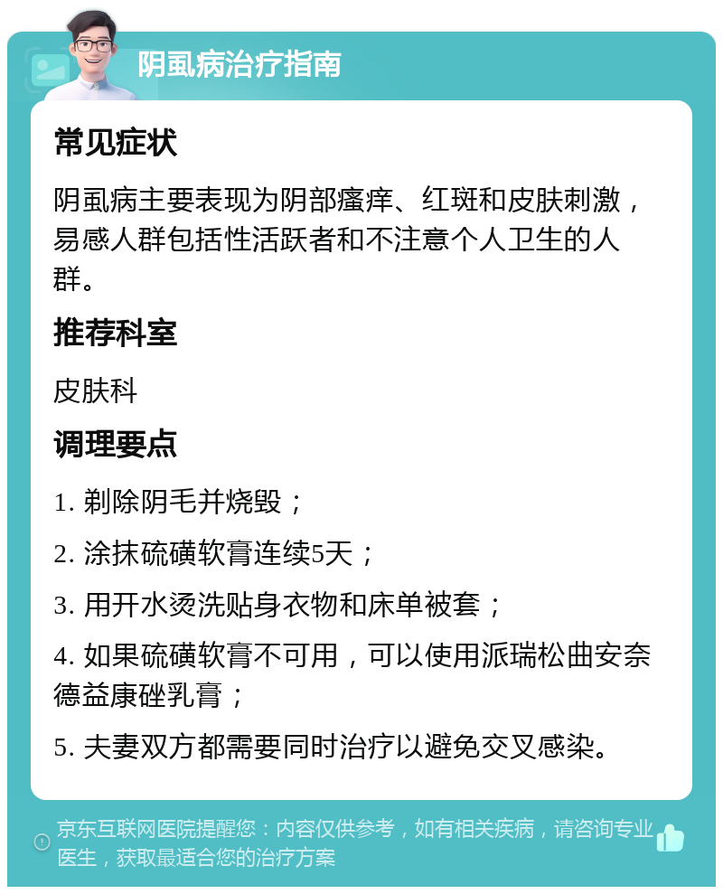 阴虱病治疗指南 常见症状 阴虱病主要表现为阴部瘙痒、红斑和皮肤刺激，易感人群包括性活跃者和不注意个人卫生的人群。 推荐科室 皮肤科 调理要点 1. 剃除阴毛并烧毁； 2. 涂抹硫磺软膏连续5天； 3. 用开水烫洗贴身衣物和床单被套； 4. 如果硫磺软膏不可用，可以使用派瑞松曲安奈德益康䂳乳膏； 5. 夫妻双方都需要同时治疗以避免交叉感染。