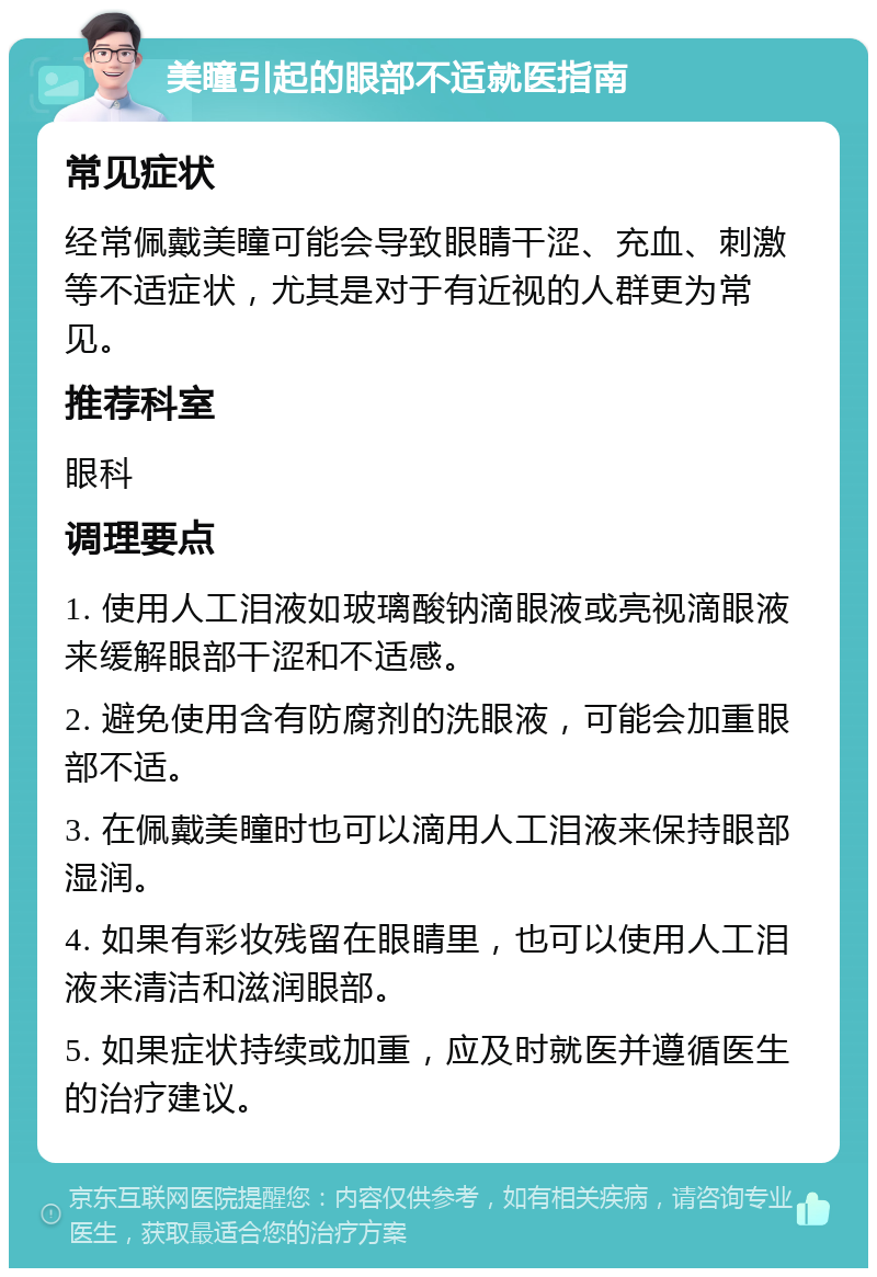 美瞳引起的眼部不适就医指南 常见症状 经常佩戴美瞳可能会导致眼睛干涩、充血、刺激等不适症状，尤其是对于有近视的人群更为常见。 推荐科室 眼科 调理要点 1. 使用人工泪液如玻璃酸钠滴眼液或亮视滴眼液来缓解眼部干涩和不适感。 2. 避免使用含有防腐剂的洗眼液，可能会加重眼部不适。 3. 在佩戴美瞳时也可以滴用人工泪液来保持眼部湿润。 4. 如果有彩妆残留在眼睛里，也可以使用人工泪液来清洁和滋润眼部。 5. 如果症状持续或加重，应及时就医并遵循医生的治疗建议。