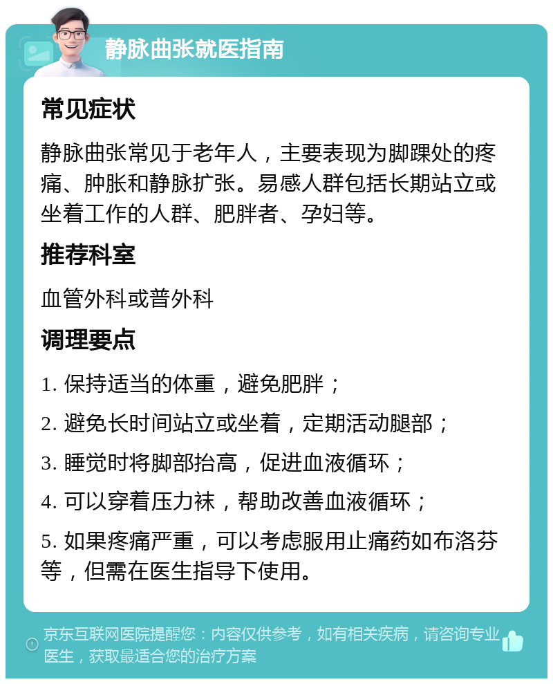 静脉曲张就医指南 常见症状 静脉曲张常见于老年人，主要表现为脚踝处的疼痛、肿胀和静脉扩张。易感人群包括长期站立或坐着工作的人群、肥胖者、孕妇等。 推荐科室 血管外科或普外科 调理要点 1. 保持适当的体重，避免肥胖； 2. 避免长时间站立或坐着，定期活动腿部； 3. 睡觉时将脚部抬高，促进血液循环； 4. 可以穿着压力袜，帮助改善血液循环； 5. 如果疼痛严重，可以考虑服用止痛药如布洛芬等，但需在医生指导下使用。