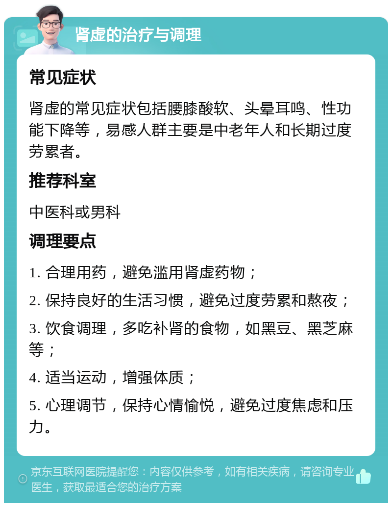 肾虚的治疗与调理 常见症状 肾虚的常见症状包括腰膝酸软、头晕耳鸣、性功能下降等，易感人群主要是中老年人和长期过度劳累者。 推荐科室 中医科或男科 调理要点 1. 合理用药，避免滥用肾虚药物； 2. 保持良好的生活习惯，避免过度劳累和熬夜； 3. 饮食调理，多吃补肾的食物，如黑豆、黑芝麻等； 4. 适当运动，增强体质； 5. 心理调节，保持心情愉悦，避免过度焦虑和压力。