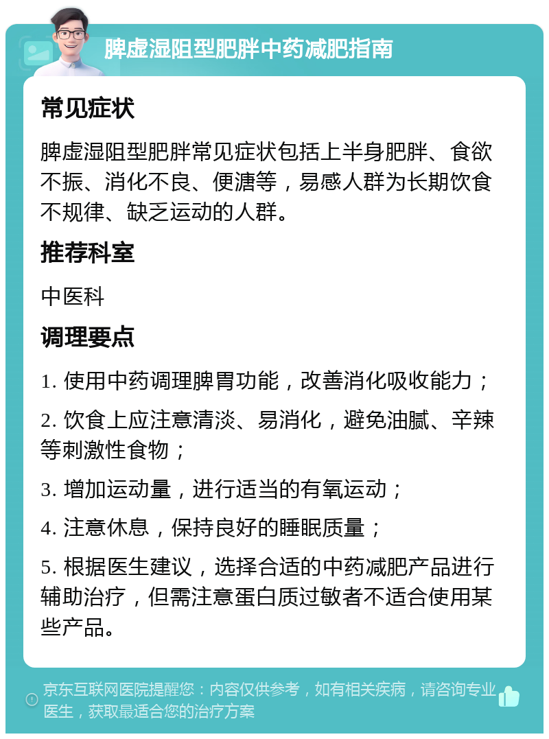 脾虚湿阻型肥胖中药减肥指南 常见症状 脾虚湿阻型肥胖常见症状包括上半身肥胖、食欲不振、消化不良、便溏等，易感人群为长期饮食不规律、缺乏运动的人群。 推荐科室 中医科 调理要点 1. 使用中药调理脾胃功能，改善消化吸收能力； 2. 饮食上应注意清淡、易消化，避免油腻、辛辣等刺激性食物； 3. 增加运动量，进行适当的有氧运动； 4. 注意休息，保持良好的睡眠质量； 5. 根据医生建议，选择合适的中药减肥产品进行辅助治疗，但需注意蛋白质过敏者不适合使用某些产品。