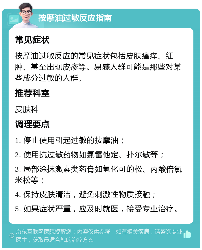 按摩油过敏反应指南 常见症状 按摩油过敏反应的常见症状包括皮肤瘙痒、红肿、甚至出现皮疹等。易感人群可能是那些对某些成分过敏的人群。 推荐科室 皮肤科 调理要点 1. 停止使用引起过敏的按摩油； 2. 使用抗过敏药物如氯雷他定、扑尔敏等； 3. 局部涂抹激素类药膏如氢化可的松、丙酸倍氯米松等； 4. 保持皮肤清洁，避免刺激性物质接触； 5. 如果症状严重，应及时就医，接受专业治疗。