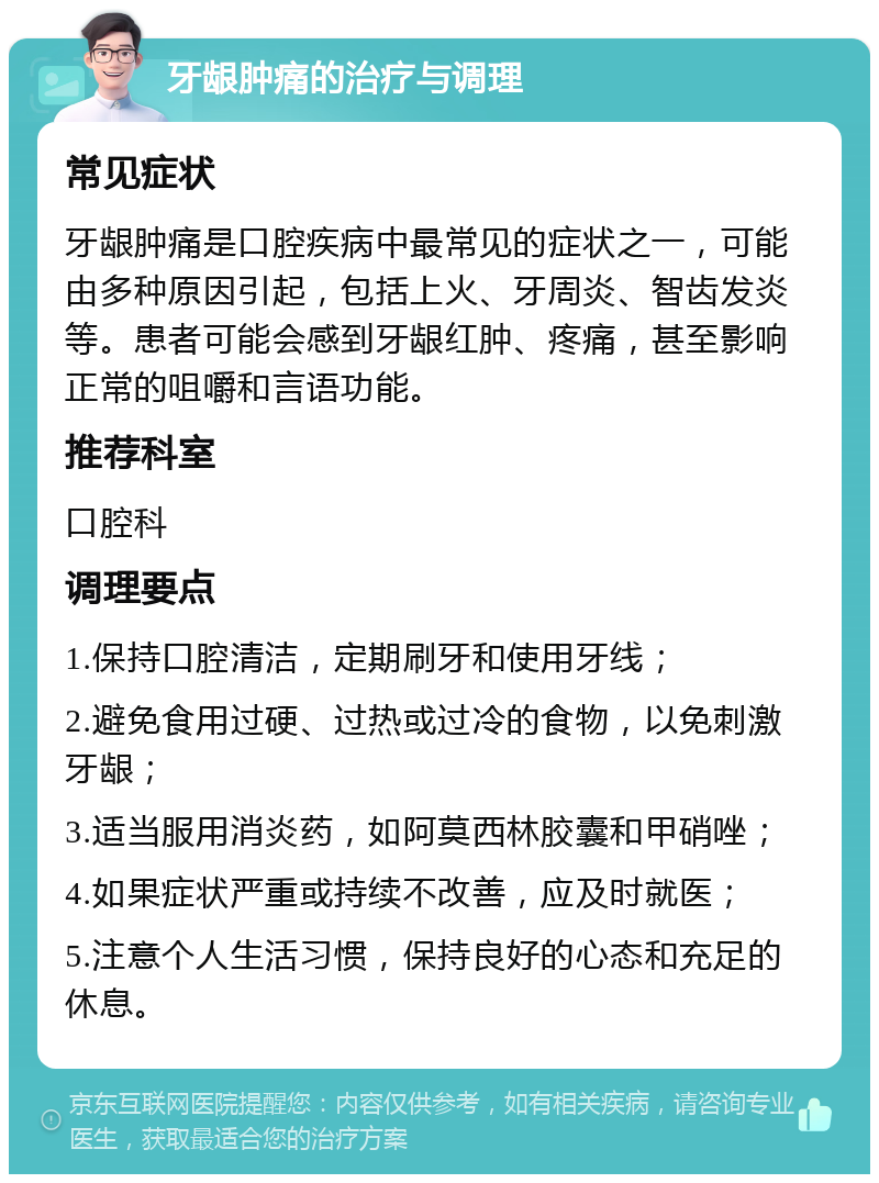 牙龈肿痛的治疗与调理 常见症状 牙龈肿痛是口腔疾病中最常见的症状之一，可能由多种原因引起，包括上火、牙周炎、智齿发炎等。患者可能会感到牙龈红肿、疼痛，甚至影响正常的咀嚼和言语功能。 推荐科室 口腔科 调理要点 1.保持口腔清洁，定期刷牙和使用牙线； 2.避免食用过硬、过热或过冷的食物，以免刺激牙龈； 3.适当服用消炎药，如阿莫西林胶囊和甲硝唑； 4.如果症状严重或持续不改善，应及时就医； 5.注意个人生活习惯，保持良好的心态和充足的休息。