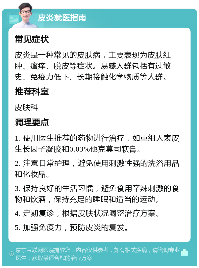 皮炎就医指南 常见症状 皮炎是一种常见的皮肤病，主要表现为皮肤红肿、瘙痒、脱皮等症状。易感人群包括有过敏史、免疫力低下、长期接触化学物质等人群。 推荐科室 皮肤科 调理要点 1. 使用医生推荐的药物进行治疗，如重组人表皮生长因子凝胶和0.03%他克莫司软膏。 2. 注意日常护理，避免使用刺激性强的洗浴用品和化妆品。 3. 保持良好的生活习惯，避免食用辛辣刺激的食物和饮酒，保持充足的睡眠和适当的运动。 4. 定期复诊，根据皮肤状况调整治疗方案。 5. 加强免疫力，预防皮炎的复发。