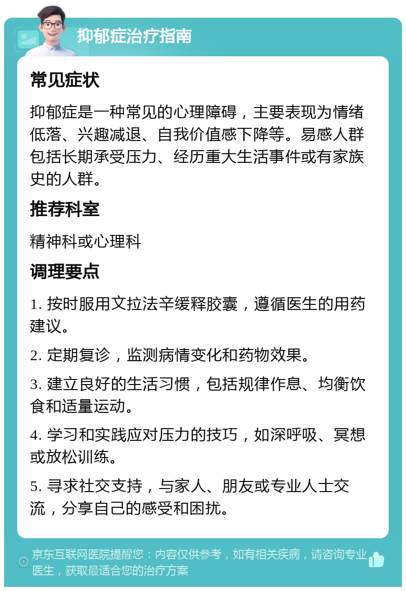 抑郁症治疗指南 常见症状 抑郁症是一种常见的心理障碍，主要表现为情绪低落、兴趣减退、自我价值感下降等。易感人群包括长期承受压力、经历重大生活事件或有家族史的人群。 推荐科室 精神科或心理科 调理要点 1. 按时服用文拉法辛缓释胶囊，遵循医生的用药建议。 2. 定期复诊，监测病情变化和药物效果。 3. 建立良好的生活习惯，包括规律作息、均衡饮食和适量运动。 4. 学习和实践应对压力的技巧，如深呼吸、冥想或放松训练。 5. 寻求社交支持，与家人、朋友或专业人士交流，分享自己的感受和困扰。