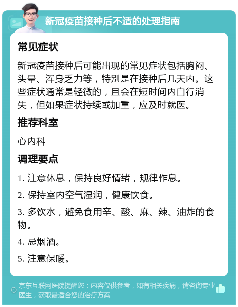 新冠疫苗接种后不适的处理指南 常见症状 新冠疫苗接种后可能出现的常见症状包括胸闷、头晕、浑身乏力等，特别是在接种后几天内。这些症状通常是轻微的，且会在短时间内自行消失，但如果症状持续或加重，应及时就医。 推荐科室 心内科 调理要点 1. 注意休息，保持良好情绪，规律作息。 2. 保持室内空气湿润，健康饮食。 3. 多饮水，避免食用辛、酸、麻、辣、油炸的食物。 4. 忌烟酒。 5. 注意保暖。