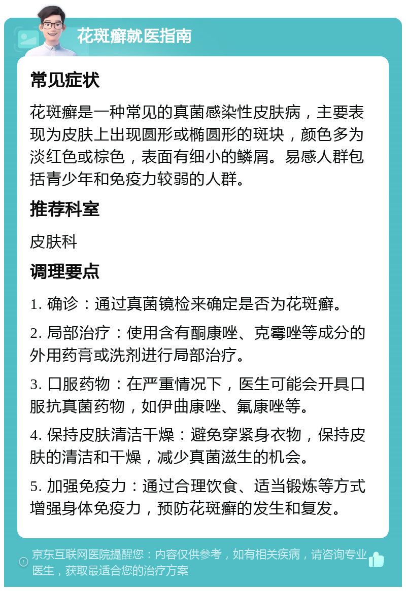 花斑癣就医指南 常见症状 花斑癣是一种常见的真菌感染性皮肤病，主要表现为皮肤上出现圆形或椭圆形的斑块，颜色多为淡红色或棕色，表面有细小的鳞屑。易感人群包括青少年和免疫力较弱的人群。 推荐科室 皮肤科 调理要点 1. 确诊：通过真菌镜检来确定是否为花斑癣。 2. 局部治疗：使用含有酮康唑、克霉唑等成分的外用药膏或洗剂进行局部治疗。 3. 口服药物：在严重情况下，医生可能会开具口服抗真菌药物，如伊曲康唑、氟康唑等。 4. 保持皮肤清洁干燥：避免穿紧身衣物，保持皮肤的清洁和干燥，减少真菌滋生的机会。 5. 加强免疫力：通过合理饮食、适当锻炼等方式增强身体免疫力，预防花斑癣的发生和复发。