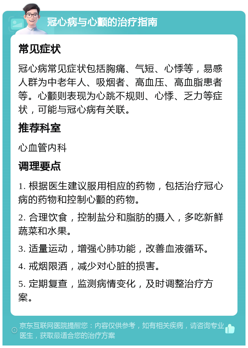 冠心病与心颤的治疗指南 常见症状 冠心病常见症状包括胸痛、气短、心悸等，易感人群为中老年人、吸烟者、高血压、高血脂患者等。心颤则表现为心跳不规则、心悸、乏力等症状，可能与冠心病有关联。 推荐科室 心血管内科 调理要点 1. 根据医生建议服用相应的药物，包括治疗冠心病的药物和控制心颤的药物。 2. 合理饮食，控制盐分和脂肪的摄入，多吃新鲜蔬菜和水果。 3. 适量运动，增强心肺功能，改善血液循环。 4. 戒烟限酒，减少对心脏的损害。 5. 定期复查，监测病情变化，及时调整治疗方案。