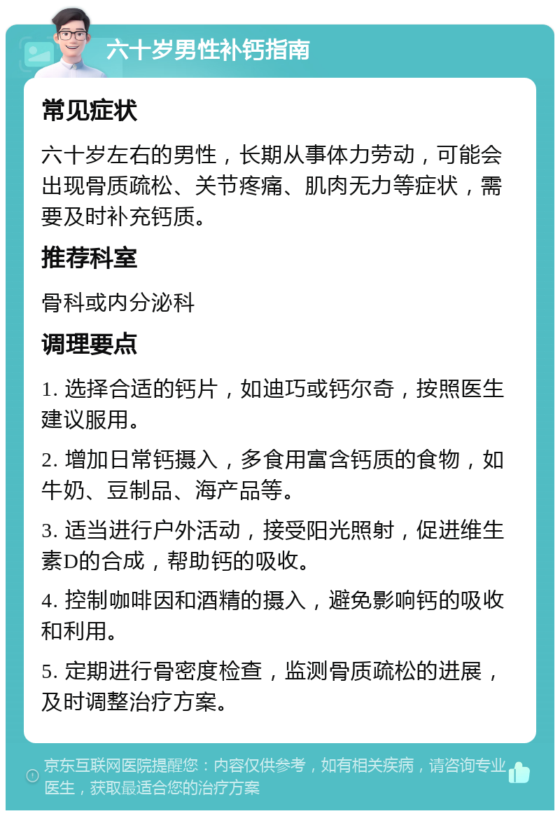 六十岁男性补钙指南 常见症状 六十岁左右的男性，长期从事体力劳动，可能会出现骨质疏松、关节疼痛、肌肉无力等症状，需要及时补充钙质。 推荐科室 骨科或内分泌科 调理要点 1. 选择合适的钙片，如迪巧或钙尔奇，按照医生建议服用。 2. 增加日常钙摄入，多食用富含钙质的食物，如牛奶、豆制品、海产品等。 3. 适当进行户外活动，接受阳光照射，促进维生素D的合成，帮助钙的吸收。 4. 控制咖啡因和酒精的摄入，避免影响钙的吸收和利用。 5. 定期进行骨密度检查，监测骨质疏松的进展，及时调整治疗方案。