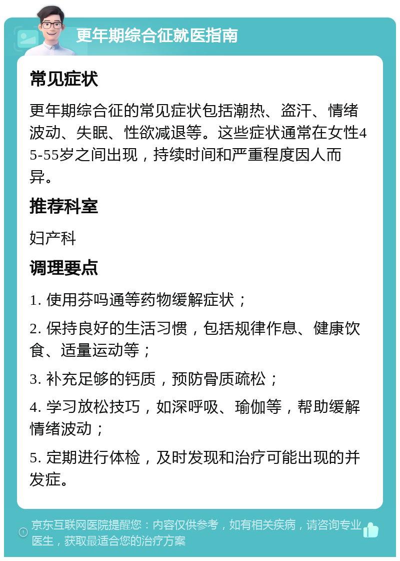 更年期综合征就医指南 常见症状 更年期综合征的常见症状包括潮热、盗汗、情绪波动、失眠、性欲减退等。这些症状通常在女性45-55岁之间出现，持续时间和严重程度因人而异。 推荐科室 妇产科 调理要点 1. 使用芬吗通等药物缓解症状； 2. 保持良好的生活习惯，包括规律作息、健康饮食、适量运动等； 3. 补充足够的钙质，预防骨质疏松； 4. 学习放松技巧，如深呼吸、瑜伽等，帮助缓解情绪波动； 5. 定期进行体检，及时发现和治疗可能出现的并发症。