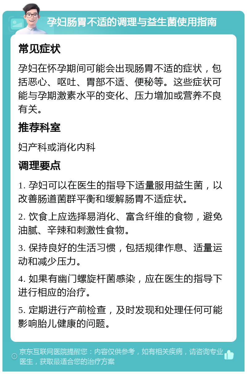 孕妇肠胃不适的调理与益生菌使用指南 常见症状 孕妇在怀孕期间可能会出现肠胃不适的症状，包括恶心、呕吐、胃部不适、便秘等。这些症状可能与孕期激素水平的变化、压力增加或营养不良有关。 推荐科室 妇产科或消化内科 调理要点 1. 孕妇可以在医生的指导下适量服用益生菌，以改善肠道菌群平衡和缓解肠胃不适症状。 2. 饮食上应选择易消化、富含纤维的食物，避免油腻、辛辣和刺激性食物。 3. 保持良好的生活习惯，包括规律作息、适量运动和减少压力。 4. 如果有幽门螺旋杆菌感染，应在医生的指导下进行相应的治疗。 5. 定期进行产前检查，及时发现和处理任何可能影响胎儿健康的问题。