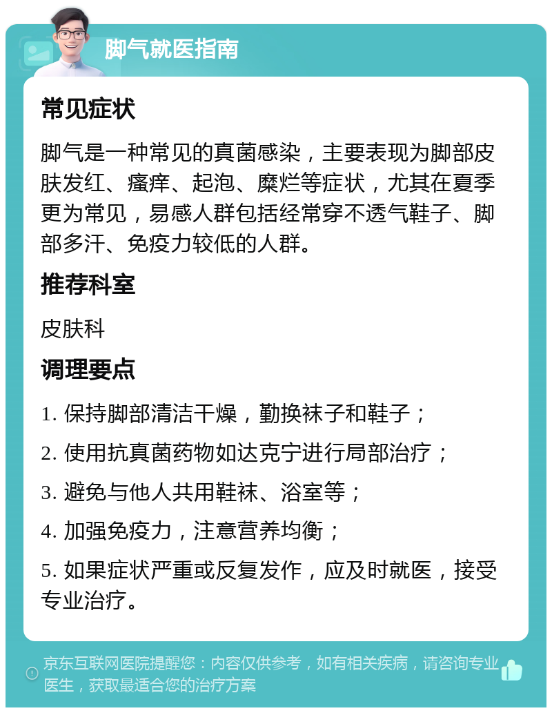 脚气就医指南 常见症状 脚气是一种常见的真菌感染，主要表现为脚部皮肤发红、瘙痒、起泡、糜烂等症状，尤其在夏季更为常见，易感人群包括经常穿不透气鞋子、脚部多汗、免疫力较低的人群。 推荐科室 皮肤科 调理要点 1. 保持脚部清洁干燥，勤换袜子和鞋子； 2. 使用抗真菌药物如达克宁进行局部治疗； 3. 避免与他人共用鞋袜、浴室等； 4. 加强免疫力，注意营养均衡； 5. 如果症状严重或反复发作，应及时就医，接受专业治疗。