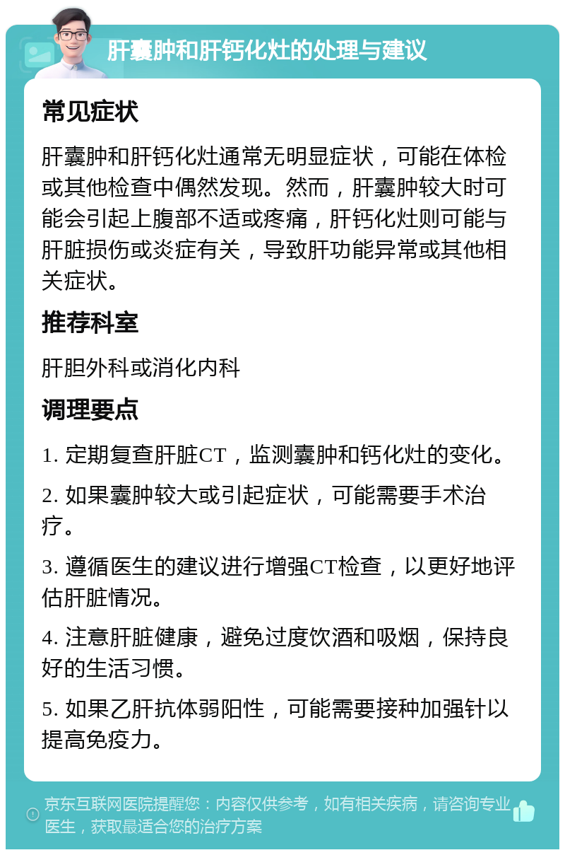 肝囊肿和肝钙化灶的处理与建议 常见症状 肝囊肿和肝钙化灶通常无明显症状，可能在体检或其他检查中偶然发现。然而，肝囊肿较大时可能会引起上腹部不适或疼痛，肝钙化灶则可能与肝脏损伤或炎症有关，导致肝功能异常或其他相关症状。 推荐科室 肝胆外科或消化内科 调理要点 1. 定期复查肝脏CT，监测囊肿和钙化灶的变化。 2. 如果囊肿较大或引起症状，可能需要手术治疗。 3. 遵循医生的建议进行增强CT检查，以更好地评估肝脏情况。 4. 注意肝脏健康，避免过度饮酒和吸烟，保持良好的生活习惯。 5. 如果乙肝抗体弱阳性，可能需要接种加强针以提高免疫力。