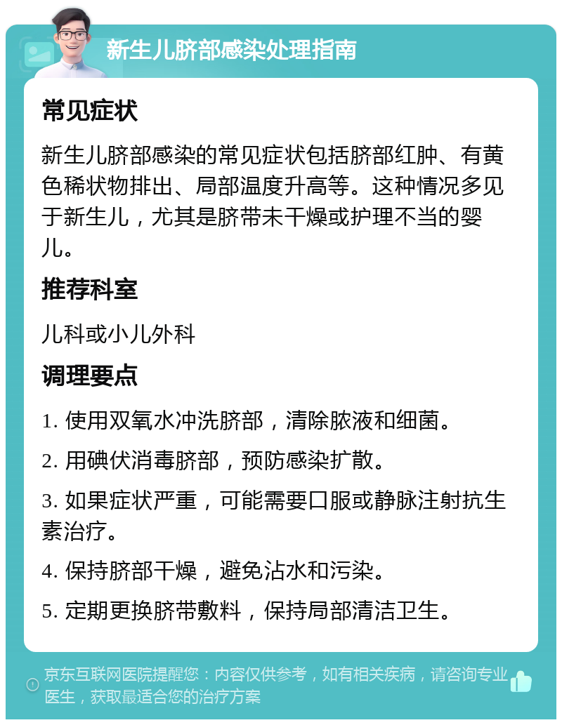 新生儿脐部感染处理指南 常见症状 新生儿脐部感染的常见症状包括脐部红肿、有黄色稀状物排出、局部温度升高等。这种情况多见于新生儿，尤其是脐带未干燥或护理不当的婴儿。 推荐科室 儿科或小儿外科 调理要点 1. 使用双氧水冲洗脐部，清除脓液和细菌。 2. 用碘伏消毒脐部，预防感染扩散。 3. 如果症状严重，可能需要口服或静脉注射抗生素治疗。 4. 保持脐部干燥，避免沾水和污染。 5. 定期更换脐带敷料，保持局部清洁卫生。