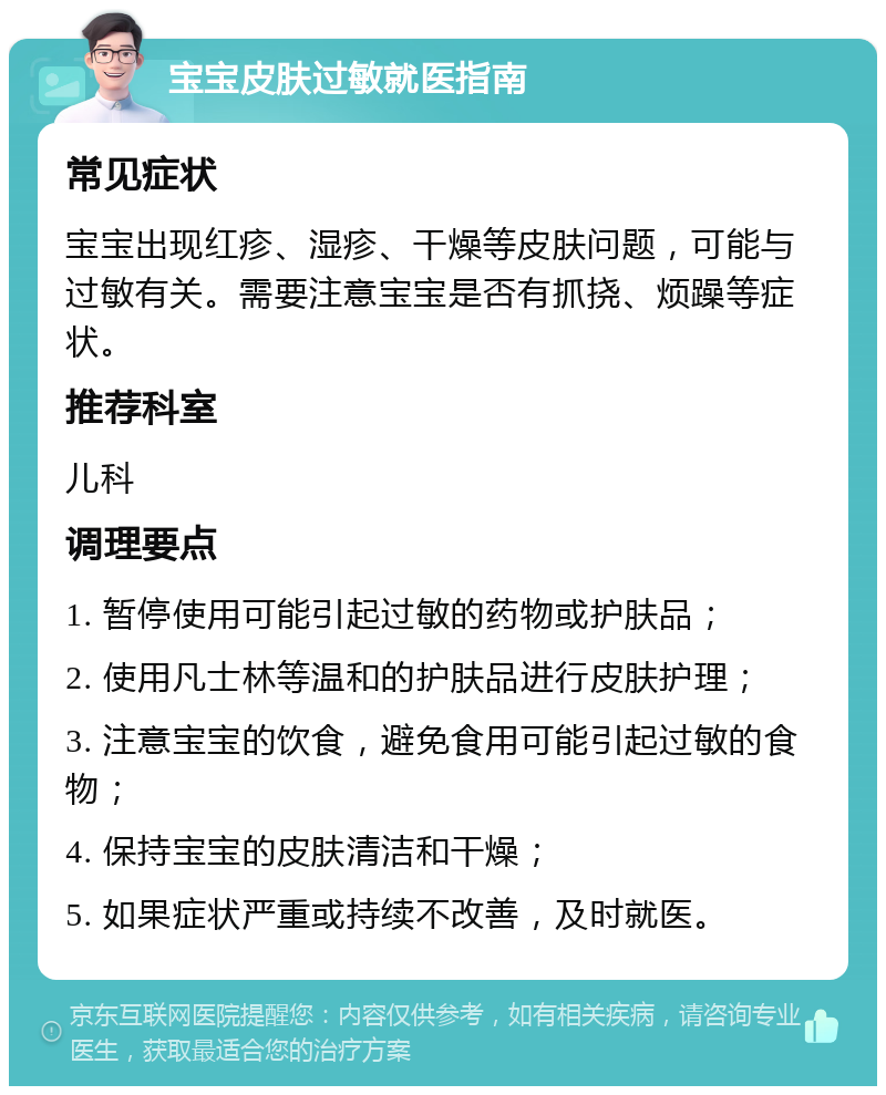 宝宝皮肤过敏就医指南 常见症状 宝宝出现红疹、湿疹、干燥等皮肤问题，可能与过敏有关。需要注意宝宝是否有抓挠、烦躁等症状。 推荐科室 儿科 调理要点 1. 暂停使用可能引起过敏的药物或护肤品； 2. 使用凡士林等温和的护肤品进行皮肤护理； 3. 注意宝宝的饮食，避免食用可能引起过敏的食物； 4. 保持宝宝的皮肤清洁和干燥； 5. 如果症状严重或持续不改善，及时就医。