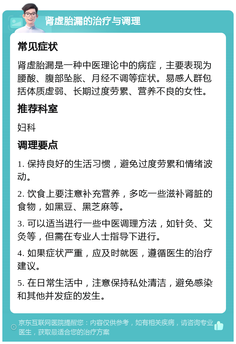 肾虚胎漏的治疗与调理 常见症状 肾虚胎漏是一种中医理论中的病症，主要表现为腰酸、腹部坠胀、月经不调等症状。易感人群包括体质虚弱、长期过度劳累、营养不良的女性。 推荐科室 妇科 调理要点 1. 保持良好的生活习惯，避免过度劳累和情绪波动。 2. 饮食上要注意补充营养，多吃一些滋补肾脏的食物，如黑豆、黑芝麻等。 3. 可以适当进行一些中医调理方法，如针灸、艾灸等，但需在专业人士指导下进行。 4. 如果症状严重，应及时就医，遵循医生的治疗建议。 5. 在日常生活中，注意保持私处清洁，避免感染和其他并发症的发生。