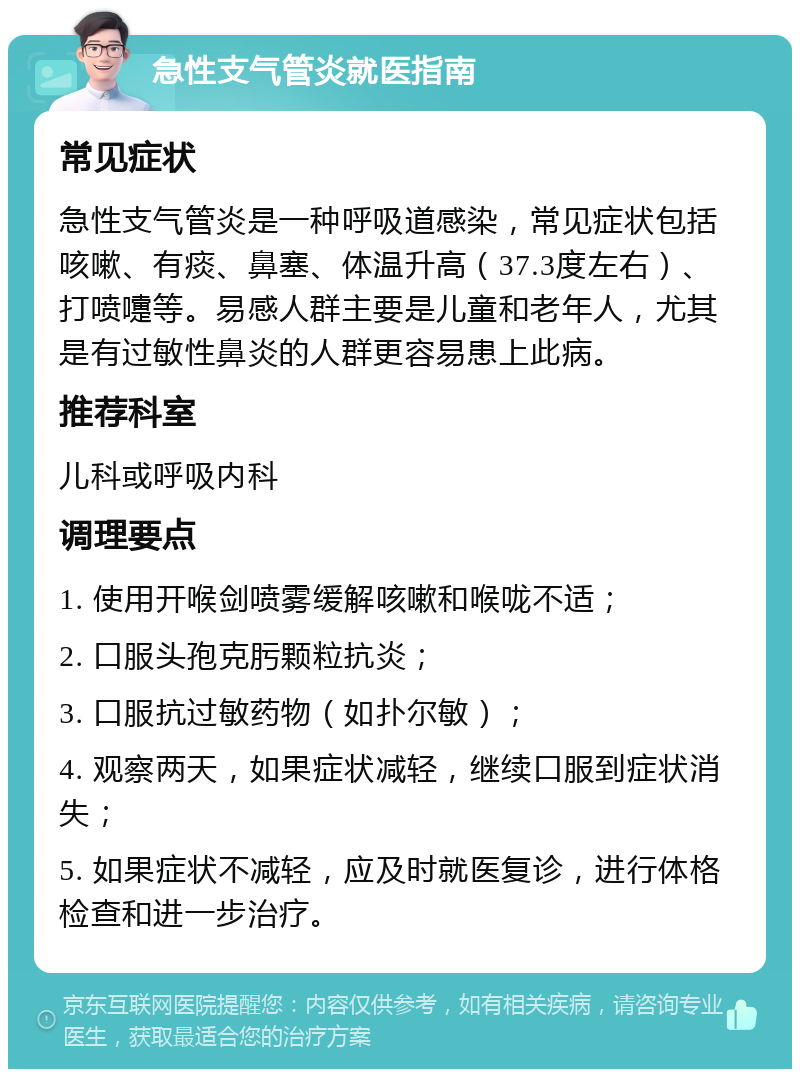 急性支气管炎就医指南 常见症状 急性支气管炎是一种呼吸道感染，常见症状包括咳嗽、有痰、鼻塞、体温升高（37.3度左右）、打喷嚏等。易感人群主要是儿童和老年人，尤其是有过敏性鼻炎的人群更容易患上此病。 推荐科室 儿科或呼吸内科 调理要点 1. 使用开喉剑喷雾缓解咳嗽和喉咙不适； 2. 口服头孢克肟颗粒抗炎； 3. 口服抗过敏药物（如扑尔敏）； 4. 观察两天，如果症状减轻，继续口服到症状消失； 5. 如果症状不减轻，应及时就医复诊，进行体格检查和进一步治疗。