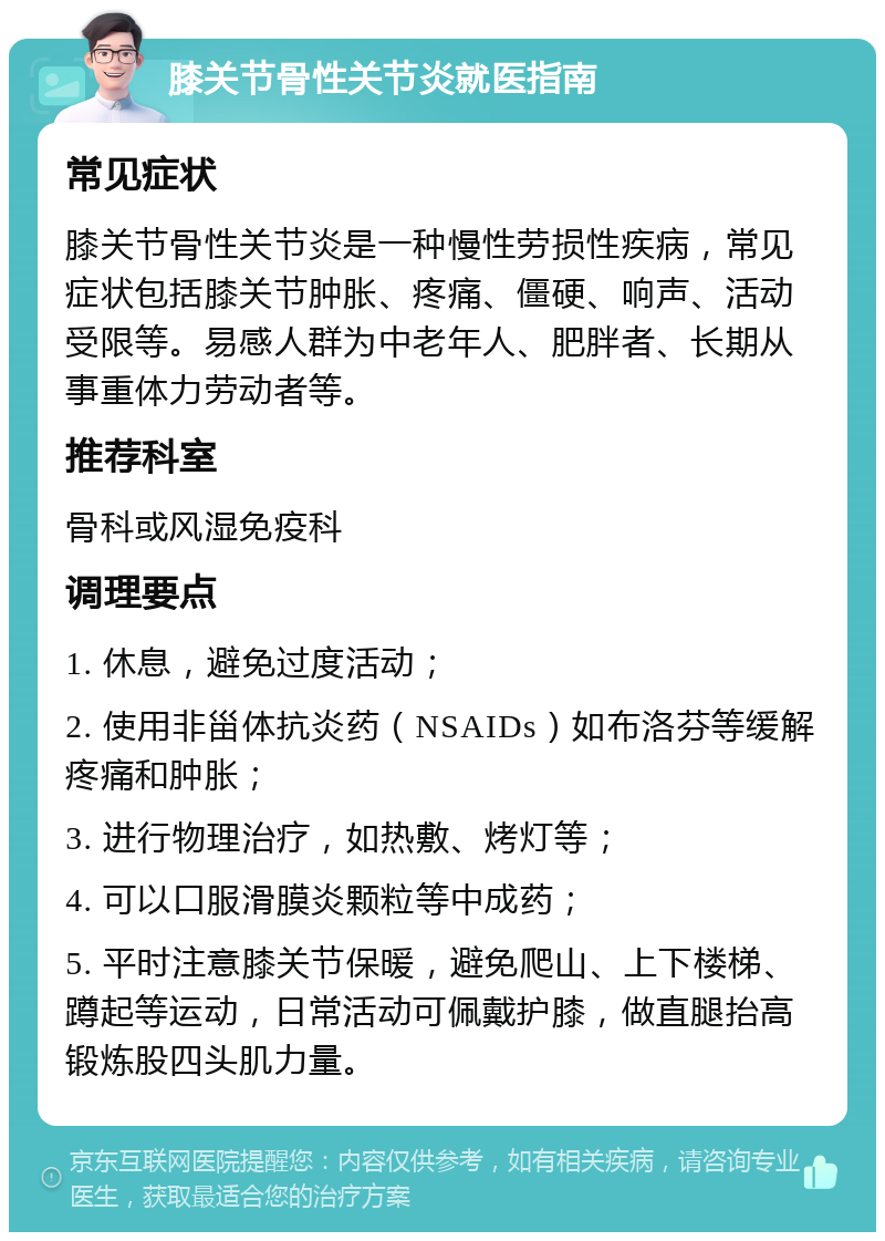 膝关节骨性关节炎就医指南 常见症状 膝关节骨性关节炎是一种慢性劳损性疾病，常见症状包括膝关节肿胀、疼痛、僵硬、响声、活动受限等。易感人群为中老年人、肥胖者、长期从事重体力劳动者等。 推荐科室 骨科或风湿免疫科 调理要点 1. 休息，避免过度活动； 2. 使用非甾体抗炎药（NSAIDs）如布洛芬等缓解疼痛和肿胀； 3. 进行物理治疗，如热敷、烤灯等； 4. 可以口服滑膜炎颗粒等中成药； 5. 平时注意膝关节保暖，避免爬山、上下楼梯、蹲起等运动，日常活动可佩戴护膝，做直腿抬高锻炼股四头肌力量。