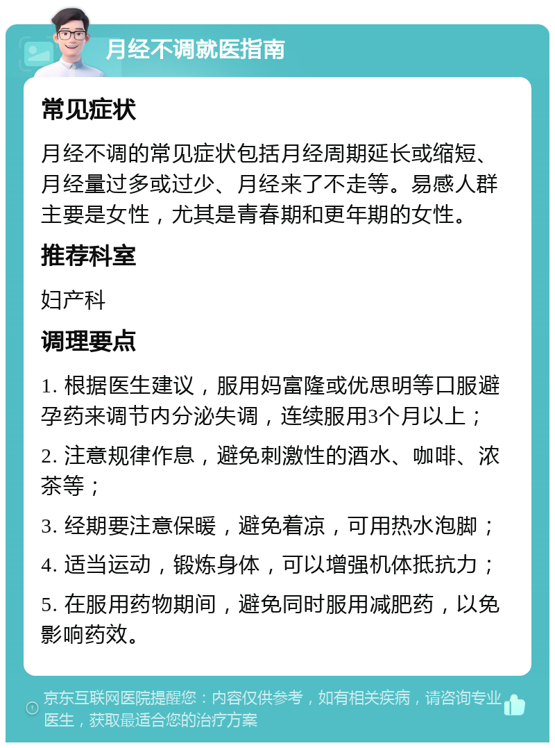 月经不调就医指南 常见症状 月经不调的常见症状包括月经周期延长或缩短、月经量过多或过少、月经来了不走等。易感人群主要是女性，尤其是青春期和更年期的女性。 推荐科室 妇产科 调理要点 1. 根据医生建议，服用妈富隆或优思明等口服避孕药来调节内分泌失调，连续服用3个月以上； 2. 注意规律作息，避免刺激性的酒水、咖啡、浓茶等； 3. 经期要注意保暖，避免着凉，可用热水泡脚； 4. 适当运动，锻炼身体，可以增强机体抵抗力； 5. 在服用药物期间，避免同时服用减肥药，以免影响药效。