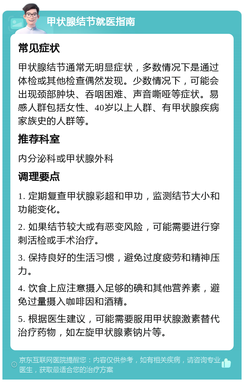 甲状腺结节就医指南 常见症状 甲状腺结节通常无明显症状，多数情况下是通过体检或其他检查偶然发现。少数情况下，可能会出现颈部肿块、吞咽困难、声音嘶哑等症状。易感人群包括女性、40岁以上人群、有甲状腺疾病家族史的人群等。 推荐科室 内分泌科或甲状腺外科 调理要点 1. 定期复查甲状腺彩超和甲功，监测结节大小和功能变化。 2. 如果结节较大或有恶变风险，可能需要进行穿刺活检或手术治疗。 3. 保持良好的生活习惯，避免过度疲劳和精神压力。 4. 饮食上应注意摄入足够的碘和其他营养素，避免过量摄入咖啡因和酒精。 5. 根据医生建议，可能需要服用甲状腺激素替代治疗药物，如左旋甲状腺素钠片等。