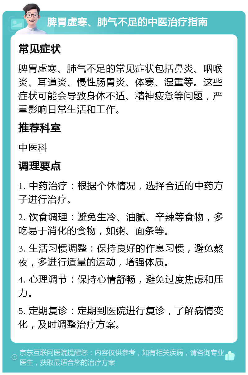 脾胃虚寒、肺气不足的中医治疗指南 常见症状 脾胃虚寒、肺气不足的常见症状包括鼻炎、咽喉炎、耳道炎、慢性肠胃炎、体寒、湿重等。这些症状可能会导致身体不适、精神疲惫等问题，严重影响日常生活和工作。 推荐科室 中医科 调理要点 1. 中药治疗：根据个体情况，选择合适的中药方子进行治疗。 2. 饮食调理：避免生冷、油腻、辛辣等食物，多吃易于消化的食物，如粥、面条等。 3. 生活习惯调整：保持良好的作息习惯，避免熬夜，多进行适量的运动，增强体质。 4. 心理调节：保持心情舒畅，避免过度焦虑和压力。 5. 定期复诊：定期到医院进行复诊，了解病情变化，及时调整治疗方案。