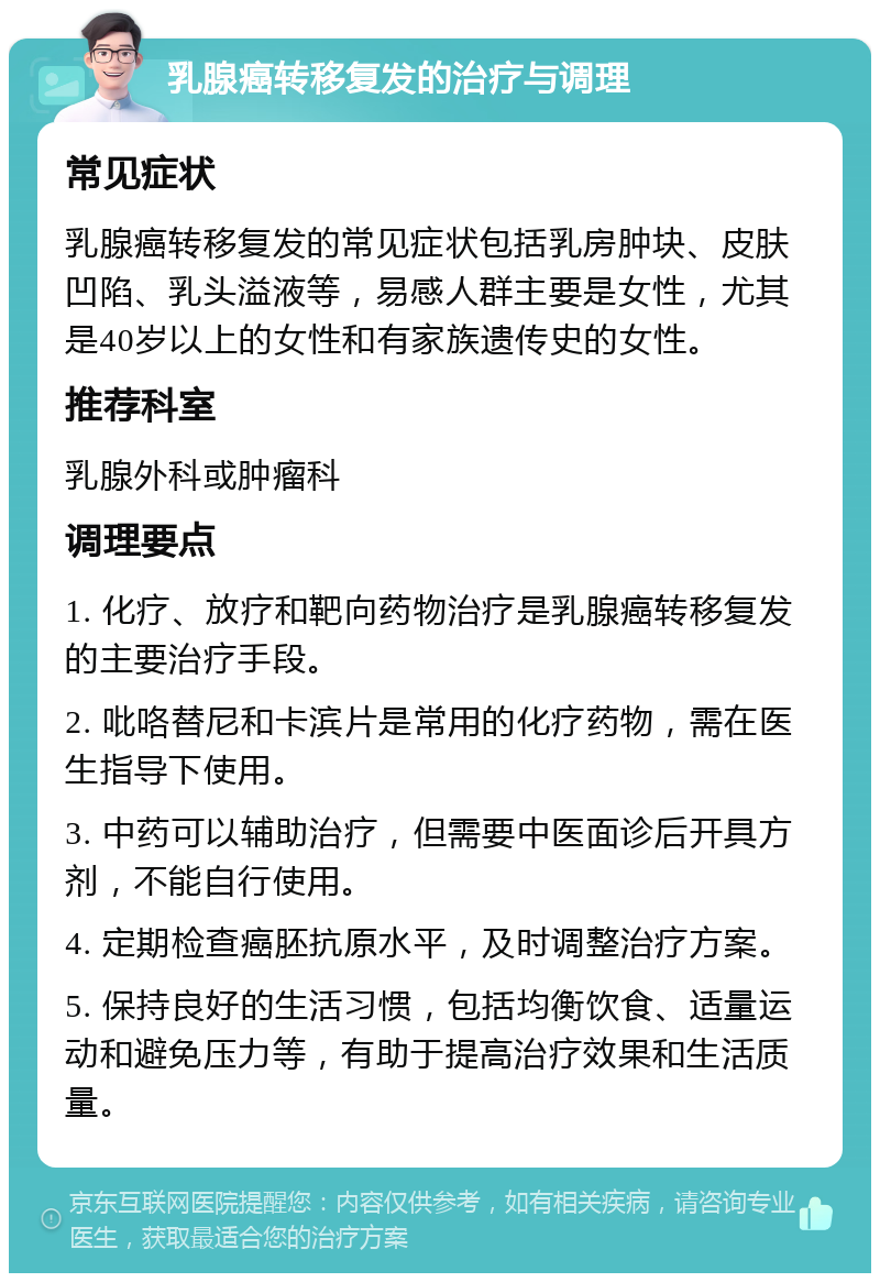 乳腺癌转移复发的治疗与调理 常见症状 乳腺癌转移复发的常见症状包括乳房肿块、皮肤凹陷、乳头溢液等，易感人群主要是女性，尤其是40岁以上的女性和有家族遗传史的女性。 推荐科室 乳腺外科或肿瘤科 调理要点 1. 化疗、放疗和靶向药物治疗是乳腺癌转移复发的主要治疗手段。 2. 吡咯替尼和卡滨片是常用的化疗药物，需在医生指导下使用。 3. 中药可以辅助治疗，但需要中医面诊后开具方剂，不能自行使用。 4. 定期检查癌胚抗原水平，及时调整治疗方案。 5. 保持良好的生活习惯，包括均衡饮食、适量运动和避免压力等，有助于提高治疗效果和生活质量。