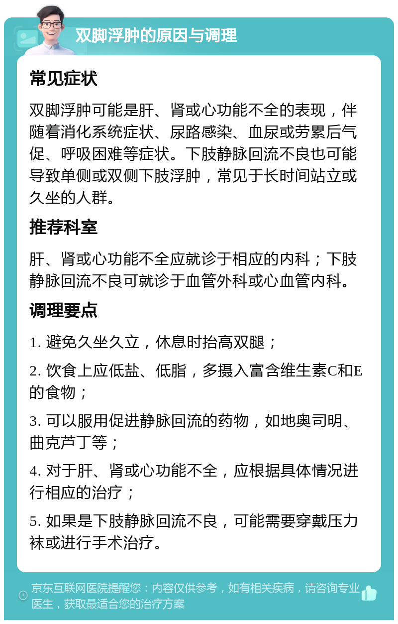 双脚浮肿的原因与调理 常见症状 双脚浮肿可能是肝、肾或心功能不全的表现，伴随着消化系统症状、尿路感染、血尿或劳累后气促、呼吸困难等症状。下肢静脉回流不良也可能导致单侧或双侧下肢浮肿，常见于长时间站立或久坐的人群。 推荐科室 肝、肾或心功能不全应就诊于相应的内科；下肢静脉回流不良可就诊于血管外科或心血管内科。 调理要点 1. 避免久坐久立，休息时抬高双腿； 2. 饮食上应低盐、低脂，多摄入富含维生素C和E的食物； 3. 可以服用促进静脉回流的药物，如地奥司明、曲克芦丁等； 4. 对于肝、肾或心功能不全，应根据具体情况进行相应的治疗； 5. 如果是下肢静脉回流不良，可能需要穿戴压力袜或进行手术治疗。