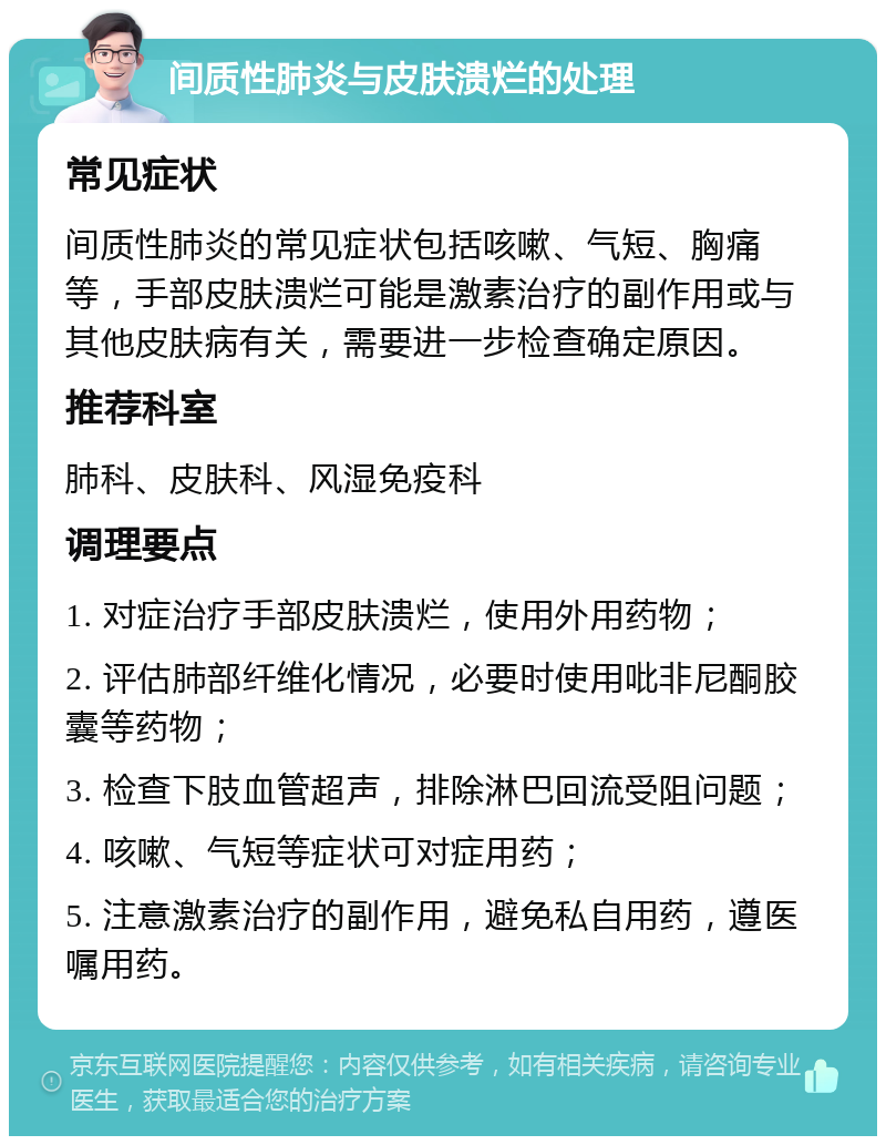 间质性肺炎与皮肤溃烂的处理 常见症状 间质性肺炎的常见症状包括咳嗽、气短、胸痛等，手部皮肤溃烂可能是激素治疗的副作用或与其他皮肤病有关，需要进一步检查确定原因。 推荐科室 肺科、皮肤科、风湿免疫科 调理要点 1. 对症治疗手部皮肤溃烂，使用外用药物； 2. 评估肺部纤维化情况，必要时使用吡非尼酮胶囊等药物； 3. 检查下肢血管超声，排除淋巴回流受阻问题； 4. 咳嗽、气短等症状可对症用药； 5. 注意激素治疗的副作用，避免私自用药，遵医嘱用药。