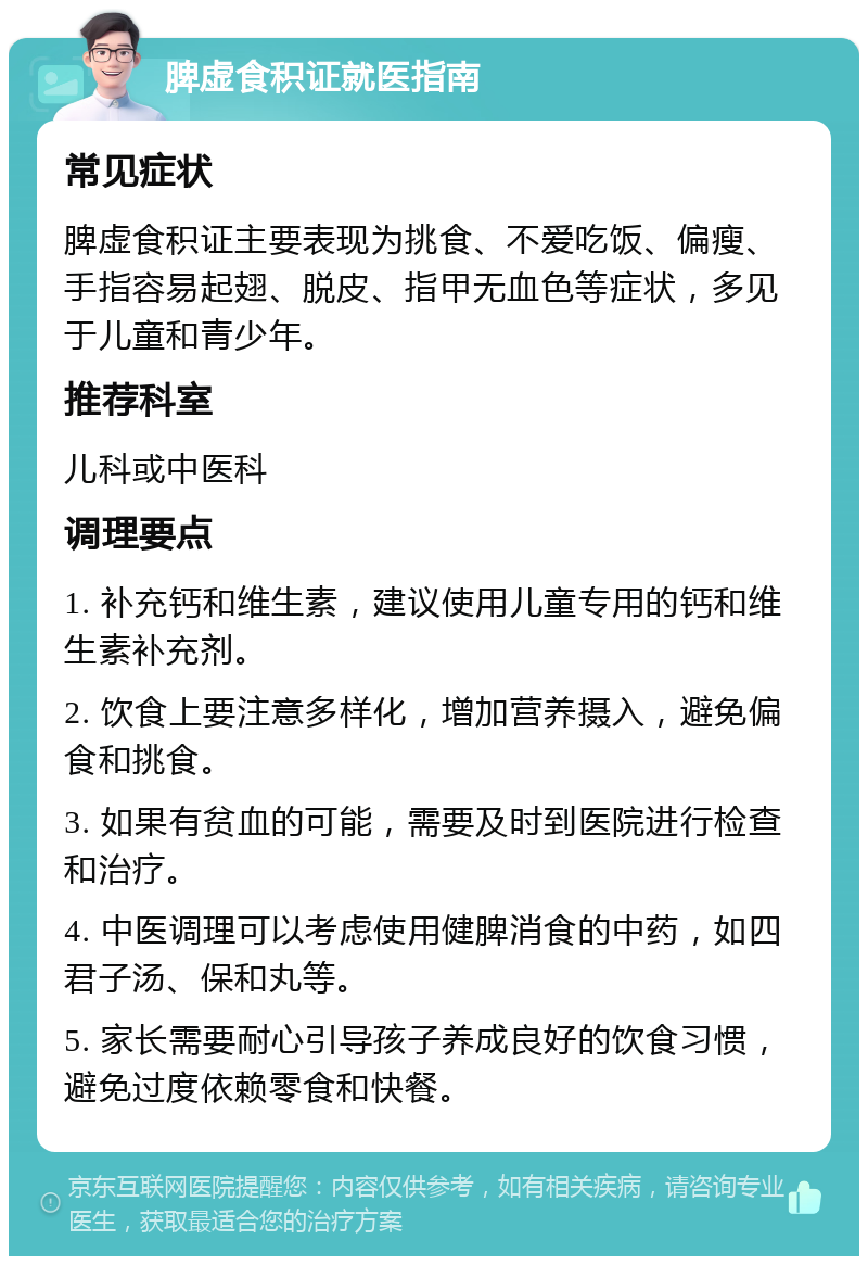 脾虚食积证就医指南 常见症状 脾虚食积证主要表现为挑食、不爱吃饭、偏瘦、手指容易起翅、脱皮、指甲无血色等症状，多见于儿童和青少年。 推荐科室 儿科或中医科 调理要点 1. 补充钙和维生素，建议使用儿童专用的钙和维生素补充剂。 2. 饮食上要注意多样化，增加营养摄入，避免偏食和挑食。 3. 如果有贫血的可能，需要及时到医院进行检查和治疗。 4. 中医调理可以考虑使用健脾消食的中药，如四君子汤、保和丸等。 5. 家长需要耐心引导孩子养成良好的饮食习惯，避免过度依赖零食和快餐。