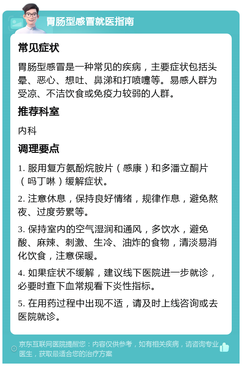 胃肠型感冒就医指南 常见症状 胃肠型感冒是一种常见的疾病，主要症状包括头晕、恶心、想吐、鼻涕和打喷嚏等。易感人群为受凉、不洁饮食或免疫力较弱的人群。 推荐科室 内科 调理要点 1. 服用复方氨酚烷胺片（感康）和多潘立酮片（吗丁啉）缓解症状。 2. 注意休息，保持良好情绪，规律作息，避免熬夜、过度劳累等。 3. 保持室内的空气湿润和通风，多饮水，避免酸、麻辣、刺激、生冷、油炸的食物，清淡易消化饮食，注意保暖。 4. 如果症状不缓解，建议线下医院进一步就诊，必要时查下血常规看下炎性指标。 5. 在用药过程中出现不适，请及时上线咨询或去医院就诊。