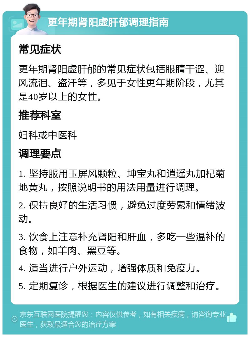 更年期肾阳虚肝郁调理指南 常见症状 更年期肾阳虚肝郁的常见症状包括眼睛干涩、迎风流泪、盗汗等，多见于女性更年期阶段，尤其是40岁以上的女性。 推荐科室 妇科或中医科 调理要点 1. 坚持服用玉屏风颗粒、坤宝丸和逍遥丸加杞菊地黄丸，按照说明书的用法用量进行调理。 2. 保持良好的生活习惯，避免过度劳累和情绪波动。 3. 饮食上注意补充肾阳和肝血，多吃一些温补的食物，如羊肉、黑豆等。 4. 适当进行户外运动，增强体质和免疫力。 5. 定期复诊，根据医生的建议进行调整和治疗。