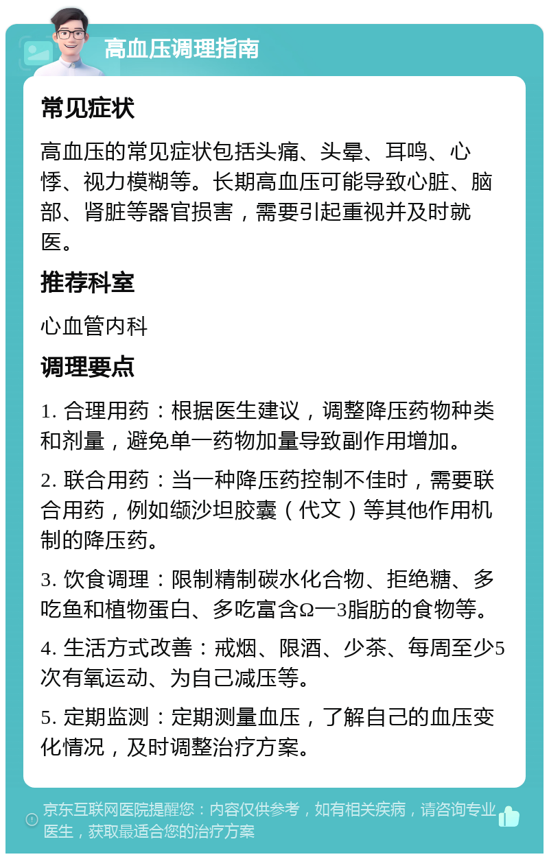 高血压调理指南 常见症状 高血压的常见症状包括头痛、头晕、耳鸣、心悸、视力模糊等。长期高血压可能导致心脏、脑部、肾脏等器官损害，需要引起重视并及时就医。 推荐科室 心血管内科 调理要点 1. 合理用药：根据医生建议，调整降压药物种类和剂量，避免单一药物加量导致副作用增加。 2. 联合用药：当一种降压药控制不佳时，需要联合用药，例如缬沙坦胶囊（代文）等其他作用机制的降压药。 3. 饮食调理：限制精制碳水化合物、拒绝糖、多吃鱼和植物蛋白、多吃富含Ω一3脂肪的食物等。 4. 生活方式改善：戒烟、限酒、少茶、每周至少5次有氧运动、为自己减压等。 5. 定期监测：定期测量血压，了解自己的血压变化情况，及时调整治疗方案。