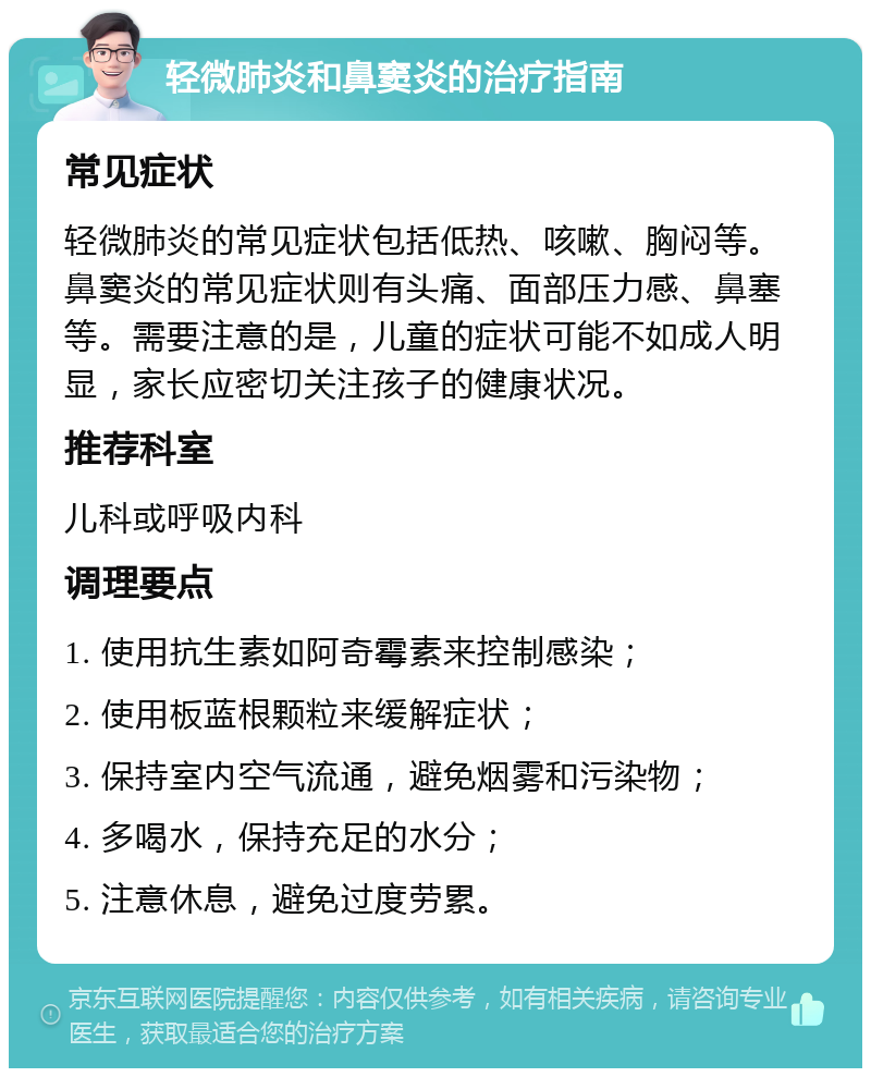 轻微肺炎和鼻窦炎的治疗指南 常见症状 轻微肺炎的常见症状包括低热、咳嗽、胸闷等。鼻窦炎的常见症状则有头痛、面部压力感、鼻塞等。需要注意的是，儿童的症状可能不如成人明显，家长应密切关注孩子的健康状况。 推荐科室 儿科或呼吸内科 调理要点 1. 使用抗生素如阿奇霉素来控制感染； 2. 使用板蓝根颗粒来缓解症状； 3. 保持室内空气流通，避免烟雾和污染物； 4. 多喝水，保持充足的水分； 5. 注意休息，避免过度劳累。