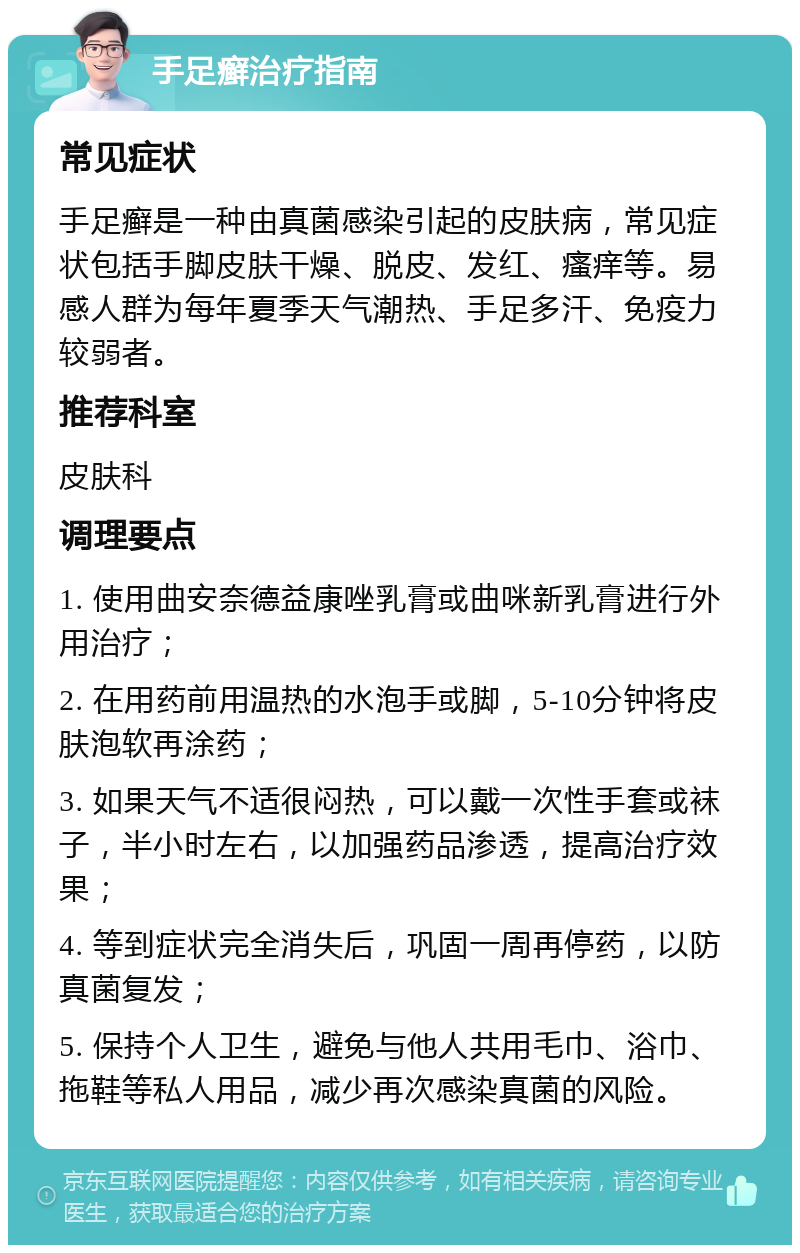 手足癣治疗指南 常见症状 手足癣是一种由真菌感染引起的皮肤病，常见症状包括手脚皮肤干燥、脱皮、发红、瘙痒等。易感人群为每年夏季天气潮热、手足多汗、免疫力较弱者。 推荐科室 皮肤科 调理要点 1. 使用曲安奈德益康唑乳膏或曲咪新乳膏进行外用治疗； 2. 在用药前用温热的水泡手或脚，5-10分钟将皮肤泡软再涂药； 3. 如果天气不适很闷热，可以戴一次性手套或袜子，半小时左右，以加强药品渗透，提高治疗效果； 4. 等到症状完全消失后，巩固一周再停药，以防真菌复发； 5. 保持个人卫生，避免与他人共用毛巾、浴巾、拖鞋等私人用品，减少再次感染真菌的风险。