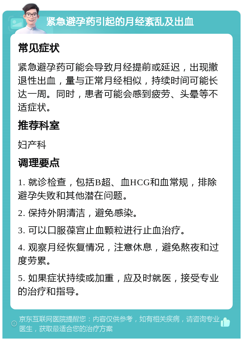 紧急避孕药引起的月经紊乱及出血 常见症状 紧急避孕药可能会导致月经提前或延迟，出现撤退性出血，量与正常月经相似，持续时间可能长达一周。同时，患者可能会感到疲劳、头晕等不适症状。 推荐科室 妇产科 调理要点 1. 就诊检查，包括B超、血HCG和血常规，排除避孕失败和其他潜在问题。 2. 保持外阴清洁，避免感染。 3. 可以口服葆宫止血颗粒进行止血治疗。 4. 观察月经恢复情况，注意休息，避免熬夜和过度劳累。 5. 如果症状持续或加重，应及时就医，接受专业的治疗和指导。