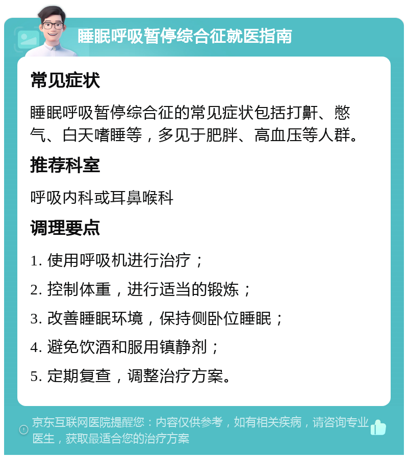 睡眠呼吸暂停综合征就医指南 常见症状 睡眠呼吸暂停综合征的常见症状包括打鼾、憋气、白天嗜睡等，多见于肥胖、高血压等人群。 推荐科室 呼吸内科或耳鼻喉科 调理要点 1. 使用呼吸机进行治疗； 2. 控制体重，进行适当的锻炼； 3. 改善睡眠环境，保持侧卧位睡眠； 4. 避免饮酒和服用镇静剂； 5. 定期复查，调整治疗方案。