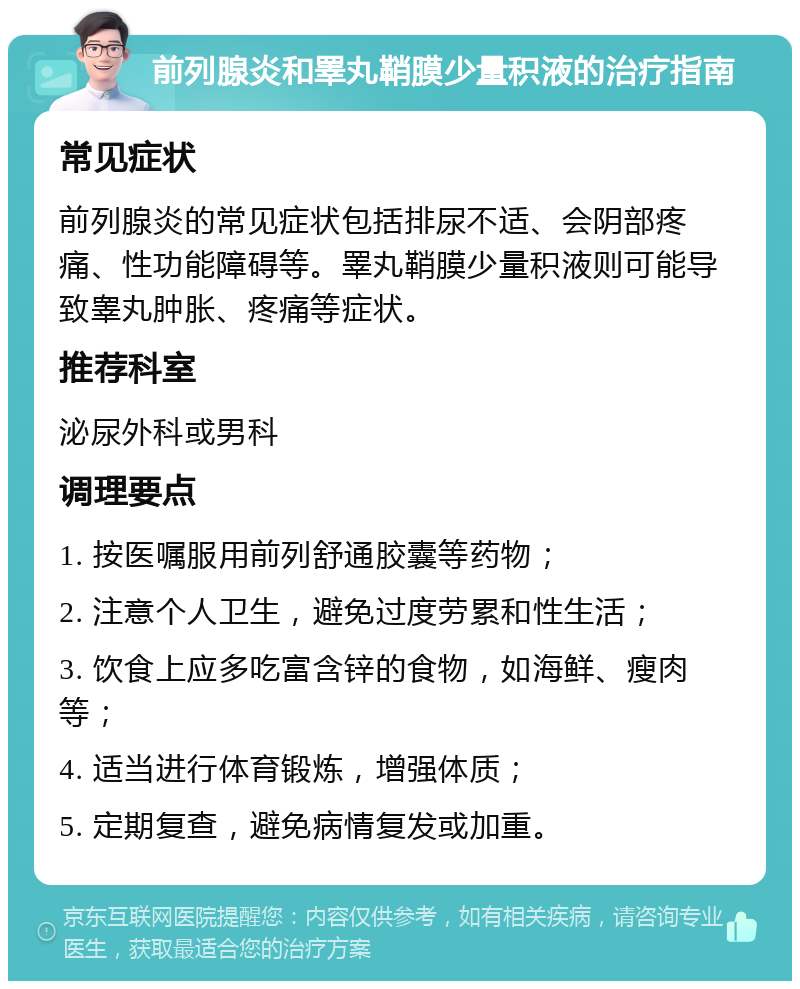 前列腺炎和睪丸鞘膜少量积液的治疗指南 常见症状 前列腺炎的常见症状包括排尿不适、会阴部疼痛、性功能障碍等。睪丸鞘膜少量积液则可能导致睾丸肿胀、疼痛等症状。 推荐科室 泌尿外科或男科 调理要点 1. 按医嘱服用前列舒通胶囊等药物； 2. 注意个人卫生，避免过度劳累和性生活； 3. 饮食上应多吃富含锌的食物，如海鲜、瘦肉等； 4. 适当进行体育锻炼，增强体质； 5. 定期复查，避免病情复发或加重。