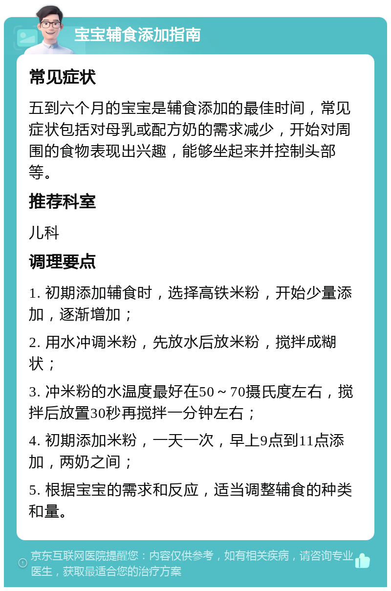 宝宝辅食添加指南 常见症状 五到六个月的宝宝是辅食添加的最佳时间，常见症状包括对母乳或配方奶的需求减少，开始对周围的食物表现出兴趣，能够坐起来并控制头部等。 推荐科室 儿科 调理要点 1. 初期添加辅食时，选择高铁米粉，开始少量添加，逐渐增加； 2. 用水冲调米粉，先放水后放米粉，搅拌成糊状； 3. 冲米粉的水温度最好在50～70摄氏度左右，搅拌后放置30秒再搅拌一分钟左右； 4. 初期添加米粉，一天一次，早上9点到11点添加，两奶之间； 5. 根据宝宝的需求和反应，适当调整辅食的种类和量。