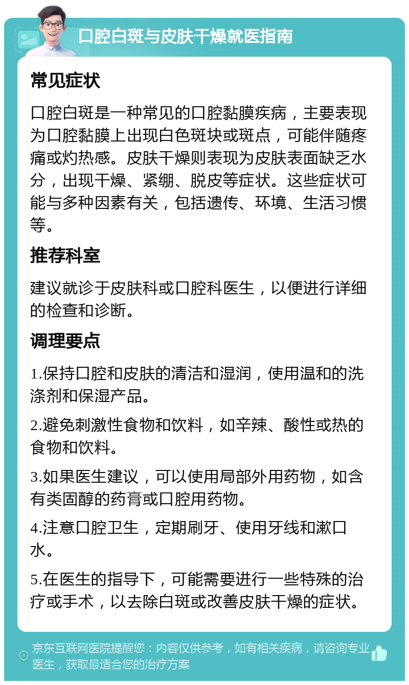 口腔白斑与皮肤干燥就医指南 常见症状 口腔白斑是一种常见的口腔黏膜疾病，主要表现为口腔黏膜上出现白色斑块或斑点，可能伴随疼痛或灼热感。皮肤干燥则表现为皮肤表面缺乏水分，出现干燥、紧绷、脱皮等症状。这些症状可能与多种因素有关，包括遗传、环境、生活习惯等。 推荐科室 建议就诊于皮肤科或口腔科医生，以便进行详细的检查和诊断。 调理要点 1.保持口腔和皮肤的清洁和湿润，使用温和的洗涤剂和保湿产品。 2.避免刺激性食物和饮料，如辛辣、酸性或热的食物和饮料。 3.如果医生建议，可以使用局部外用药物，如含有类固醇的药膏或口腔用药物。 4.注意口腔卫生，定期刷牙、使用牙线和漱口水。 5.在医生的指导下，可能需要进行一些特殊的治疗或手术，以去除白斑或改善皮肤干燥的症状。