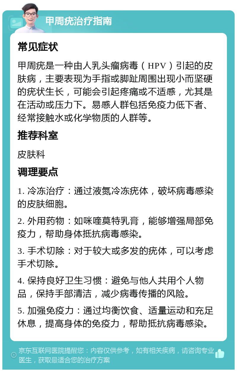 甲周疣治疗指南 常见症状 甲周疣是一种由人乳头瘤病毒（HPV）引起的皮肤病，主要表现为手指或脚趾周围出现小而坚硬的疣状生长，可能会引起疼痛或不适感，尤其是在活动或压力下。易感人群包括免疫力低下者、经常接触水或化学物质的人群等。 推荐科室 皮肤科 调理要点 1. 冷冻治疗：通过液氮冷冻疣体，破坏病毒感染的皮肤细胞。 2. 外用药物：如咪喹莫特乳膏，能够增强局部免疫力，帮助身体抵抗病毒感染。 3. 手术切除：对于较大或多发的疣体，可以考虑手术切除。 4. 保持良好卫生习惯：避免与他人共用个人物品，保持手部清洁，减少病毒传播的风险。 5. 加强免疫力：通过均衡饮食、适量运动和充足休息，提高身体的免疫力，帮助抵抗病毒感染。