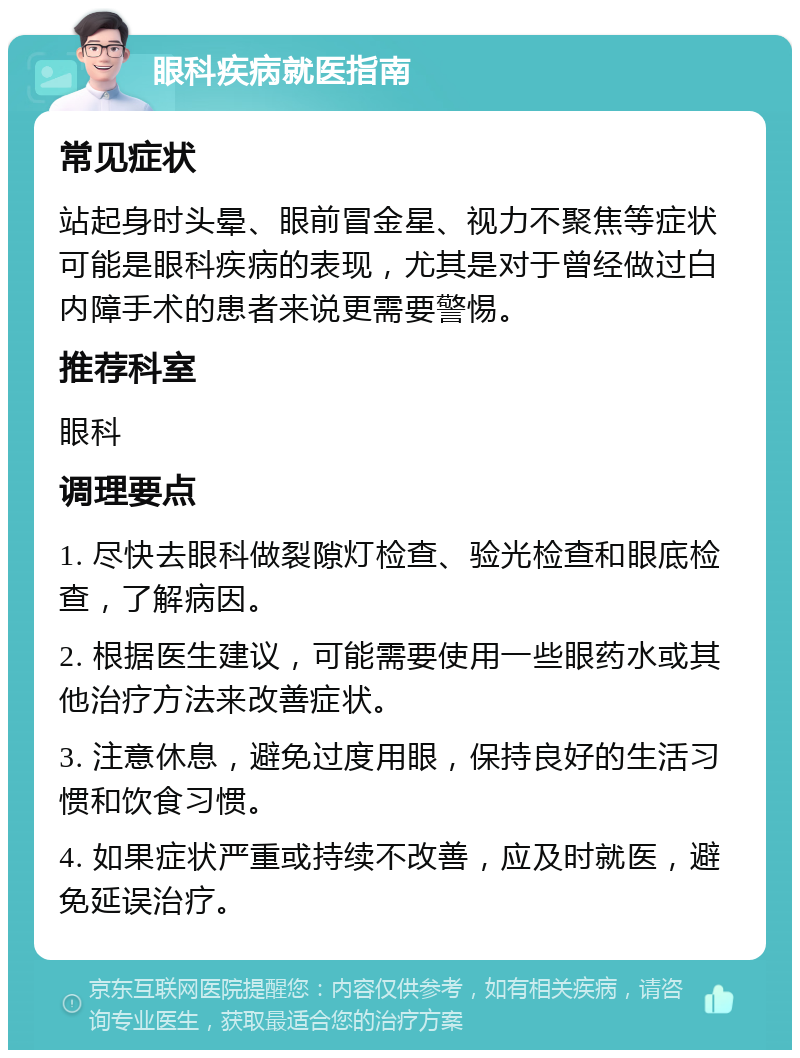 眼科疾病就医指南 常见症状 站起身时头晕、眼前冒金星、视力不聚焦等症状可能是眼科疾病的表现，尤其是对于曾经做过白内障手术的患者来说更需要警惕。 推荐科室 眼科 调理要点 1. 尽快去眼科做裂隙灯检查、验光检查和眼底检查，了解病因。 2. 根据医生建议，可能需要使用一些眼药水或其他治疗方法来改善症状。 3. 注意休息，避免过度用眼，保持良好的生活习惯和饮食习惯。 4. 如果症状严重或持续不改善，应及时就医，避免延误治疗。