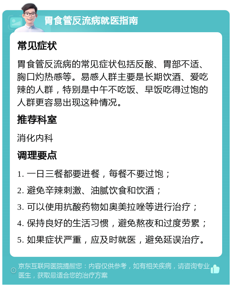 胃食管反流病就医指南 常见症状 胃食管反流病的常见症状包括反酸、胃部不适、胸口灼热感等。易感人群主要是长期饮酒、爱吃辣的人群，特别是中午不吃饭、早饭吃得过饱的人群更容易出现这种情况。 推荐科室 消化内科 调理要点 1. 一日三餐都要进餐，每餐不要过饱； 2. 避免辛辣刺激、油腻饮食和饮酒； 3. 可以使用抗酸药物如奥美拉唑等进行治疗； 4. 保持良好的生活习惯，避免熬夜和过度劳累； 5. 如果症状严重，应及时就医，避免延误治疗。