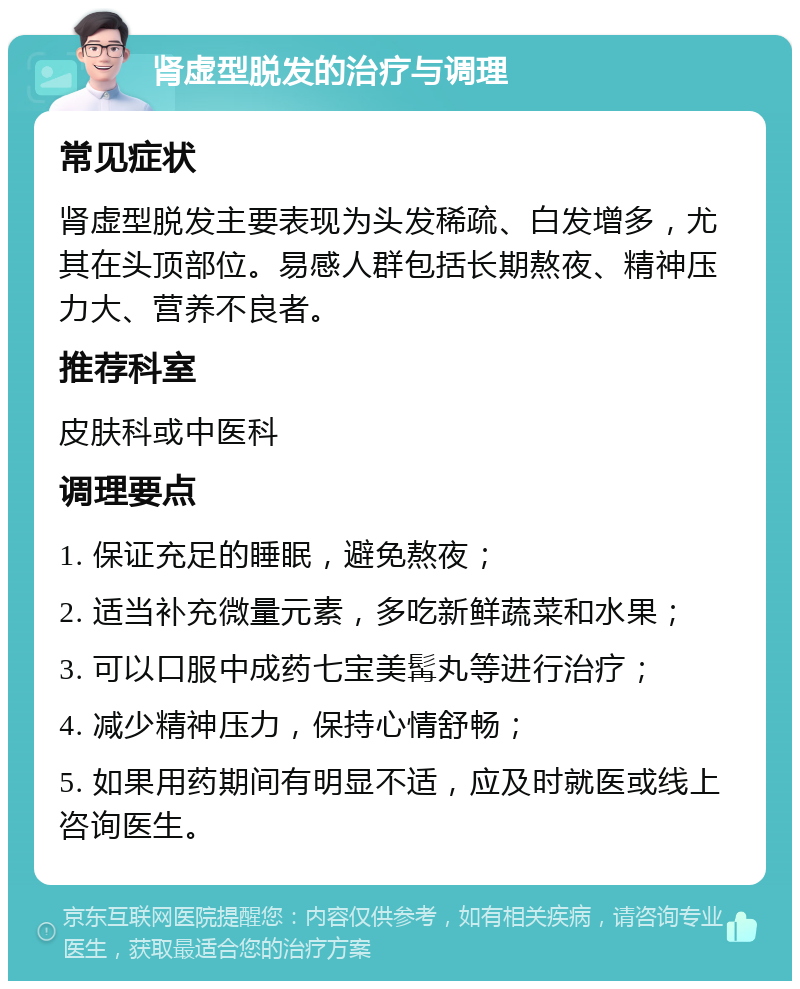 肾虚型脱发的治疗与调理 常见症状 肾虚型脱发主要表现为头发稀疏、白发增多，尤其在头顶部位。易感人群包括长期熬夜、精神压力大、营养不良者。 推荐科室 皮肤科或中医科 调理要点 1. 保证充足的睡眠，避免熬夜； 2. 适当补充微量元素，多吃新鲜蔬菜和水果； 3. 可以口服中成药七宝美髯丸等进行治疗； 4. 减少精神压力，保持心情舒畅； 5. 如果用药期间有明显不适，应及时就医或线上咨询医生。