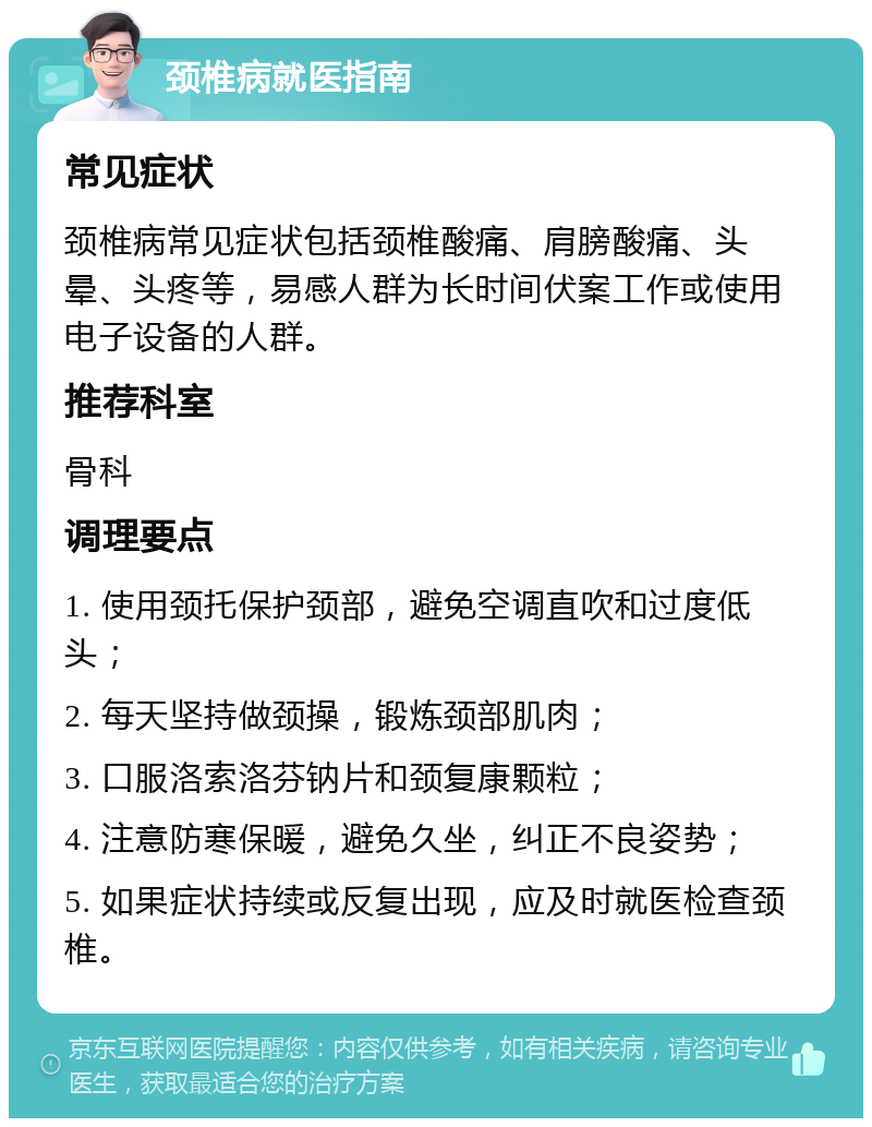 颈椎病就医指南 常见症状 颈椎病常见症状包括颈椎酸痛、肩膀酸痛、头晕、头疼等，易感人群为长时间伏案工作或使用电子设备的人群。 推荐科室 骨科 调理要点 1. 使用颈托保护颈部，避免空调直吹和过度低头； 2. 每天坚持做颈操，锻炼颈部肌肉； 3. 口服洛索洛芬钠片和颈复康颗粒； 4. 注意防寒保暖，避免久坐，纠正不良姿势； 5. 如果症状持续或反复出现，应及时就医检查颈椎。