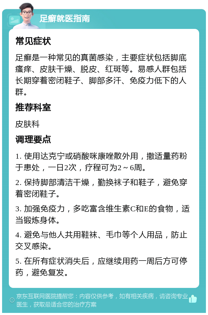 足癣就医指南 常见症状 足癣是一种常见的真菌感染，主要症状包括脚底瘙痒、皮肤干燥、脱皮、红斑等。易感人群包括长期穿着密闭鞋子、脚部多汗、免疫力低下的人群。 推荐科室 皮肤科 调理要点 1. 使用达克宁或硝酸咪康唑散外用，撒适量药粉于患处，一日2次，疗程可为2～6周。 2. 保持脚部清洁干燥，勤换袜子和鞋子，避免穿着密闭鞋子。 3. 加强免疫力，多吃富含维生素C和E的食物，适当锻炼身体。 4. 避免与他人共用鞋袜、毛巾等个人用品，防止交叉感染。 5. 在所有症状消失后，应继续用药一周后方可停药，避免复发。