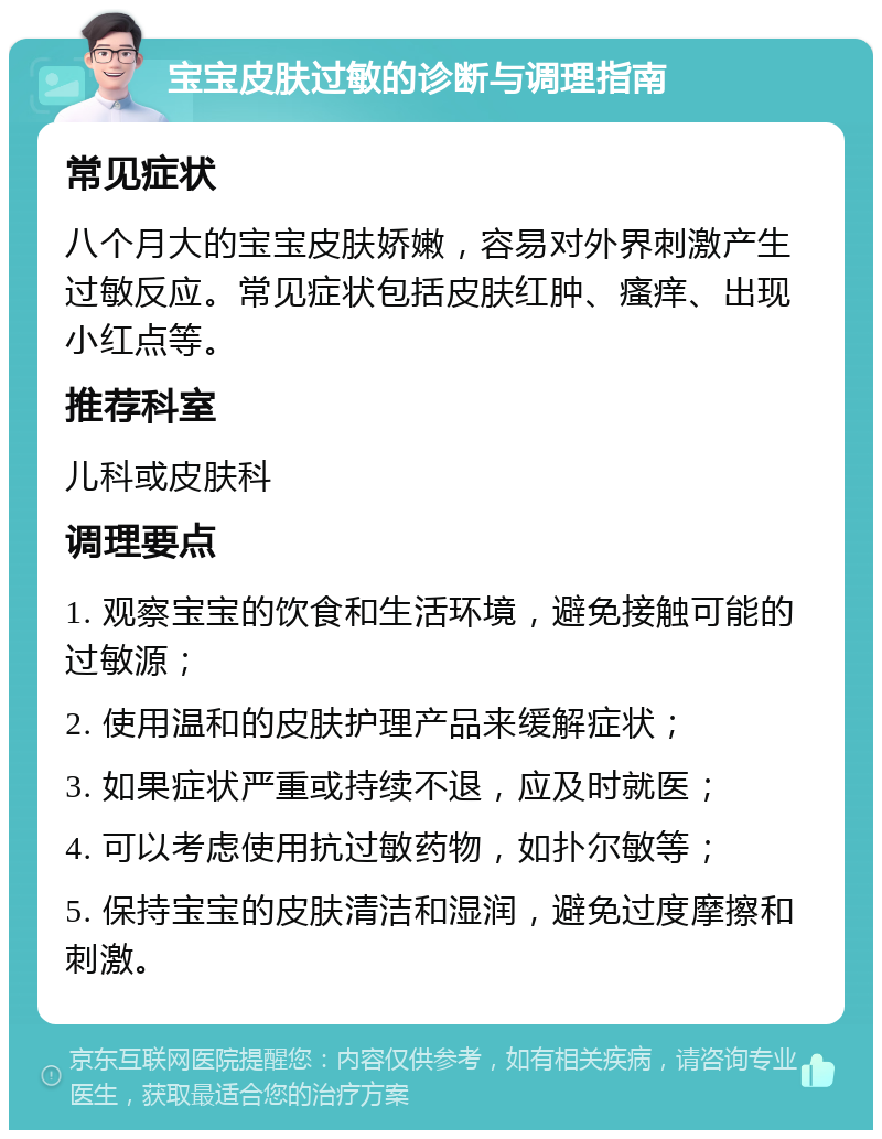 宝宝皮肤过敏的诊断与调理指南 常见症状 八个月大的宝宝皮肤娇嫩，容易对外界刺激产生过敏反应。常见症状包括皮肤红肿、瘙痒、出现小红点等。 推荐科室 儿科或皮肤科 调理要点 1. 观察宝宝的饮食和生活环境，避免接触可能的过敏源； 2. 使用温和的皮肤护理产品来缓解症状； 3. 如果症状严重或持续不退，应及时就医； 4. 可以考虑使用抗过敏药物，如扑尔敏等； 5. 保持宝宝的皮肤清洁和湿润，避免过度摩擦和刺激。